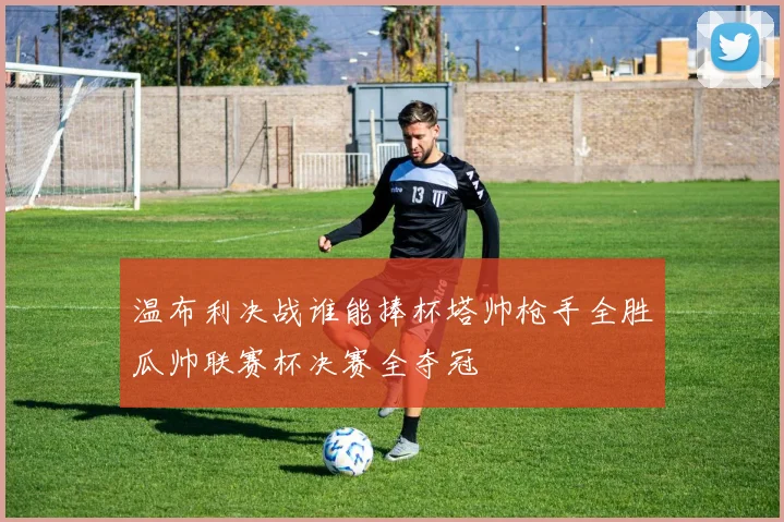 温布利决战谁能捧杯塔帅枪手全胜瓜帅联赛杯决赛全夺冠