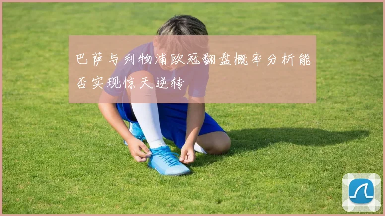 巴萨与利物浦欧冠翻盘概率分析能否实现惊天逆转