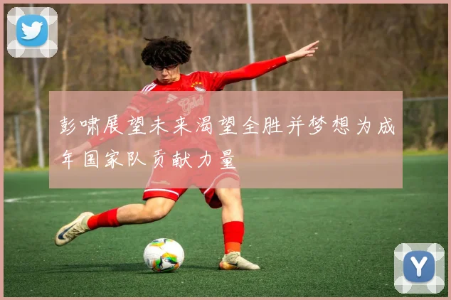 彭啸展望未来渴望全胜并梦想为成年国家队贡献力量