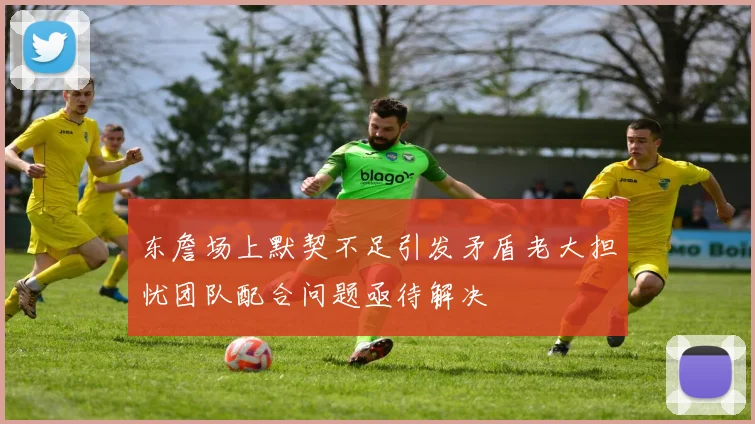 东詹场上默契不足引发矛盾老大担忧团队配合问题亟待解决