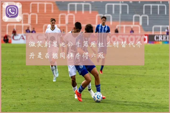微笑刺客论公牛若用杜兰特替代乔丹是否能同样夺得六冠