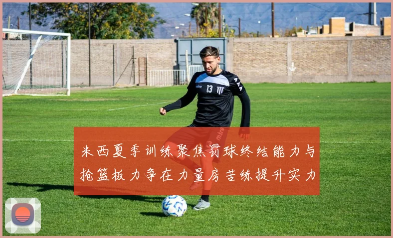 米西夏季训练聚焦罚球终结能力与抢篮板力争在力量房苦练提升实力